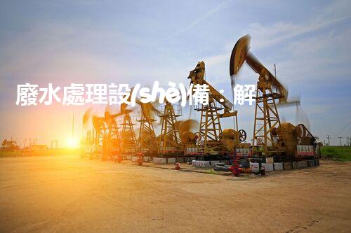 廢水處理設(shè)備：解決環(huán)境難題，守護(hù)清澈河流！